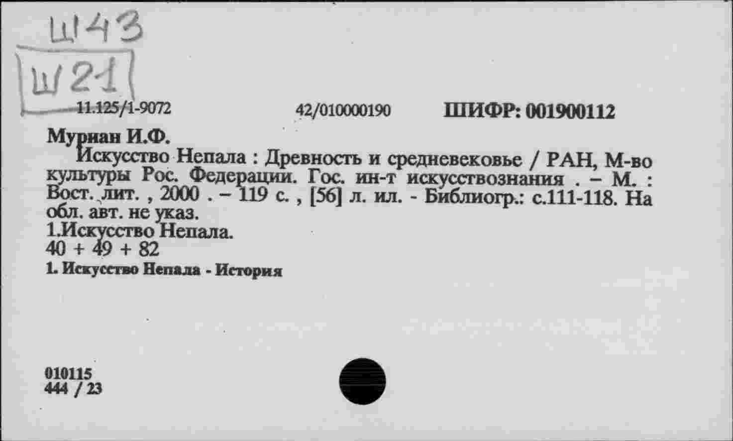 ﻿111/241
і----.41.125/1-9072	42/010000190 ШИФР: 001900112
Муриан И.Ф.
Искусство Непала : Древность и средневековье / РАН, М-во культуры Рос. Федерации. Гос. ин-т искусствознания . - М. : Вост. лит. , 2000 . - 119 с. , [56] л. ил. - Библиогр.: с.111-118. На обл. авт. не указ.
1. Искусство Непала.
40 + 49 + 82
1- Искусство Непала - История
010115
444 /23